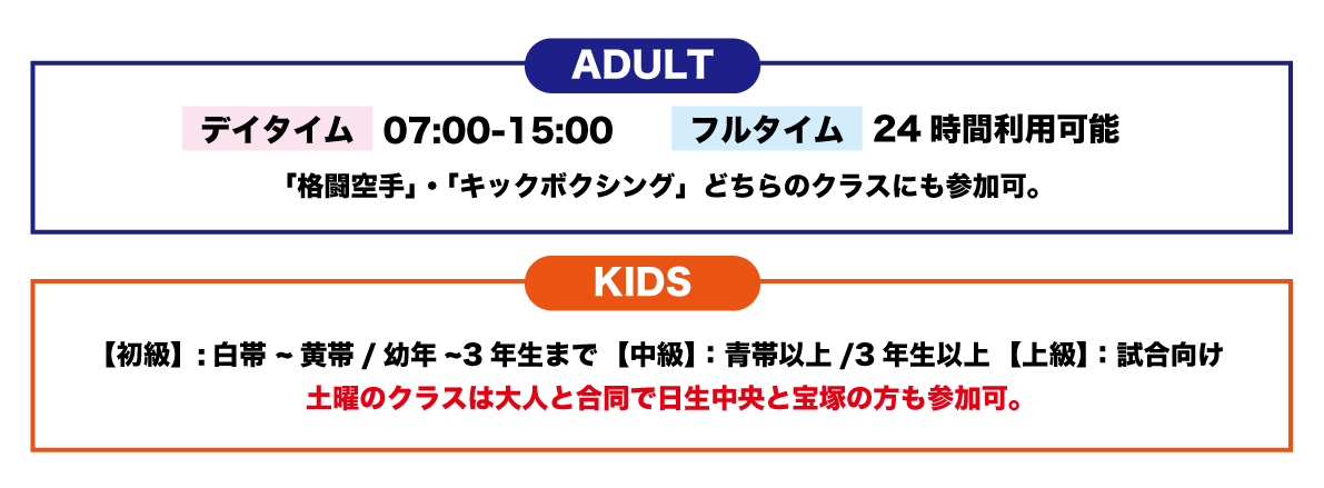 ADULT ディタイム07:00-15:00 フルタイム24時間利用可能 「格闘空手」・「キックボクシング」どちらのクラスにも参加可。 KIDS 【初級】：白帯～黄帯／幼年～3年生まで【中級】：青帯以上/3年生以上【上級】：試合向け 土曜のクラスは大人と合同で日生中央と宝塚の方も参加可。